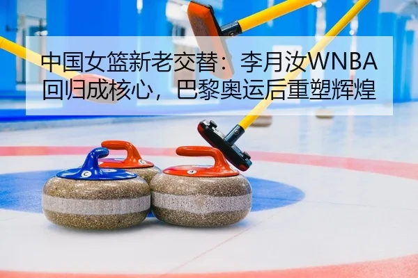 中国女篮新老交替：李月汝WNBA回归成核心，巴黎奥运后重塑辉煌